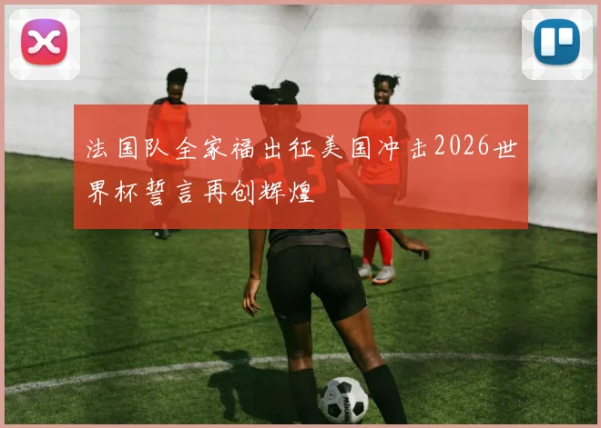 法国队全家福出征美国冲击2026世界杯誓言再创辉煌