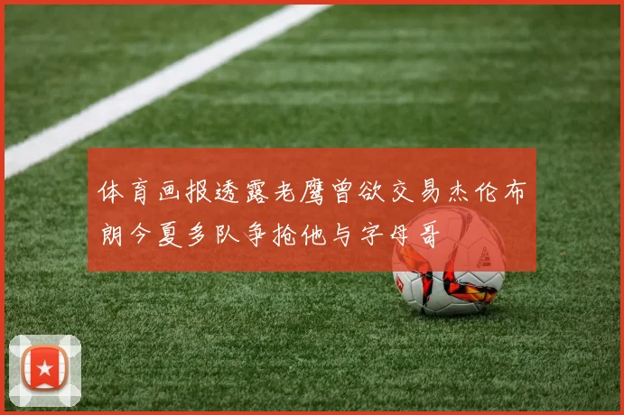 体育画报透露老鹰曾欲交易杰伦布朗今夏多队争抢他与字母哥