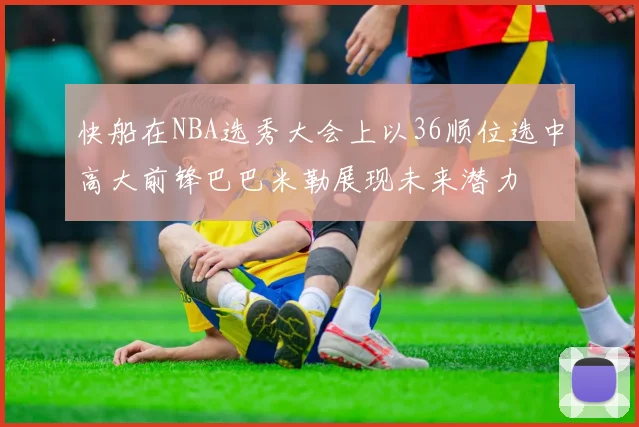 快船在NBA选秀大会上以36顺位选中高大前锋巴巴米勒展现未来潜力