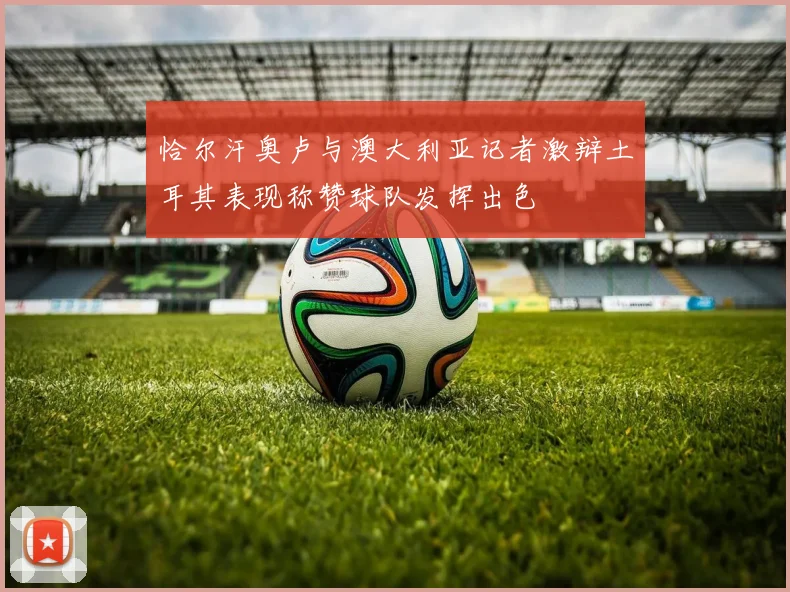 恰尔汗奥卢与澳大利亚记者激辩土耳其表现称赞球队发挥出色