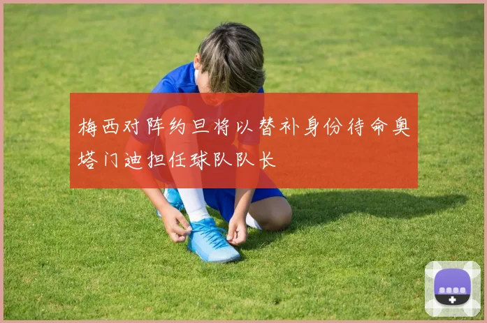 梅西对阵约旦将以替补身份待命奥塔门迪担任球队队长