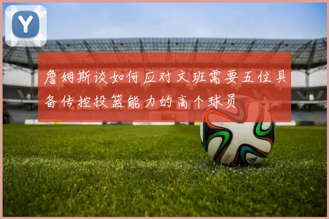 詹姆斯谈如何应对文班需要五位具备传控投篮能力的高个球员