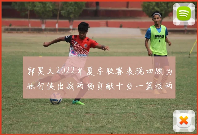 郭昊文2022年夏季联赛表现回顾为独行侠出战两场贡献十分一篮板两助攻