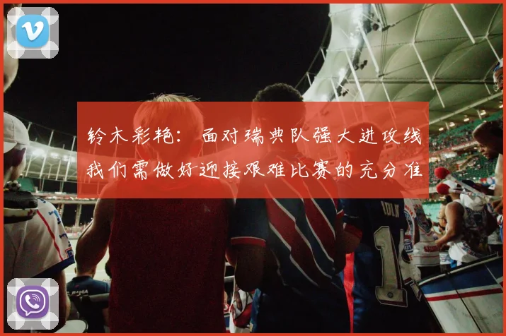 铃木彩艳：面对瑞典队强大进攻线我们需做好迎接艰难比赛的充分准备