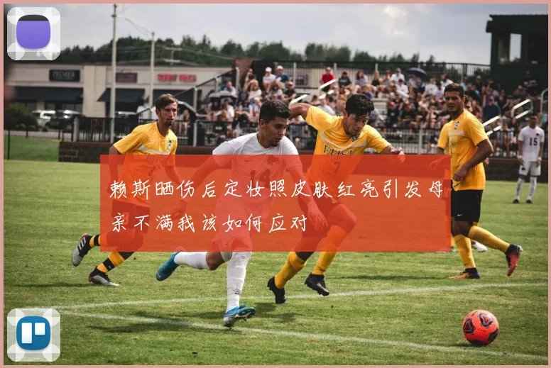 赖斯晒伤后定妆照皮肤红亮引发母亲不满我该如何应对
