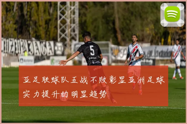 亚足联球队五战不败彰显亚洲足球实力提升的明显趋势