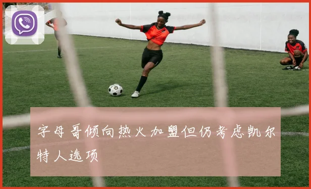 字母哥倾向热火加盟但仍考虑凯尔特人选项