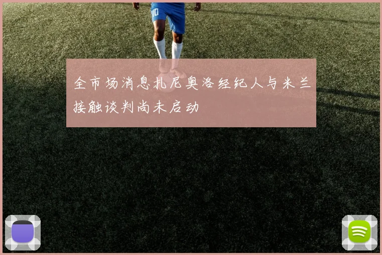 全市场消息扎尼奥洛经纪人与米兰接触谈判尚未启动