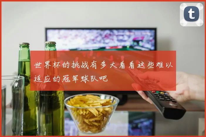 世界杯的挑战有多大看看这些难以适应的冠军球队吧