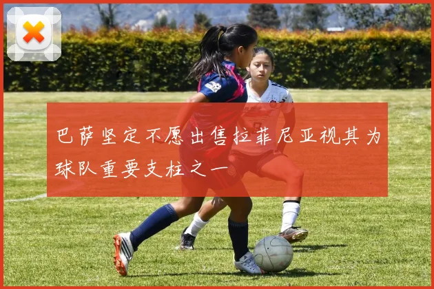 巴萨坚定不愿出售拉菲尼亚视其为球队重要支柱之一