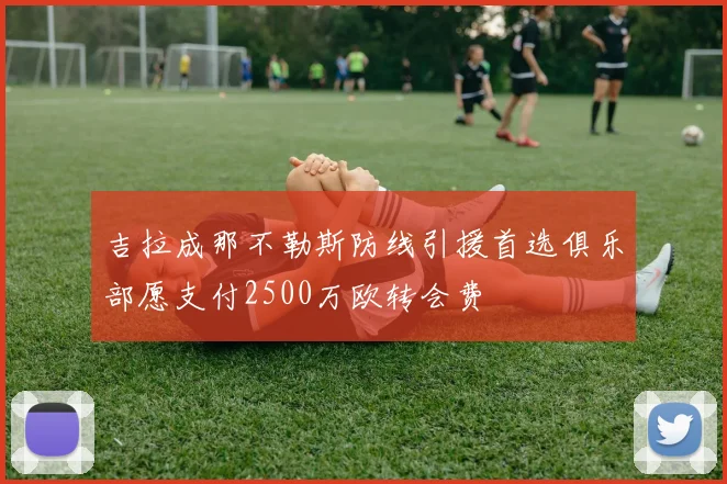 吉拉成那不勒斯防线引援首选俱乐部愿支付2500万欧转会费